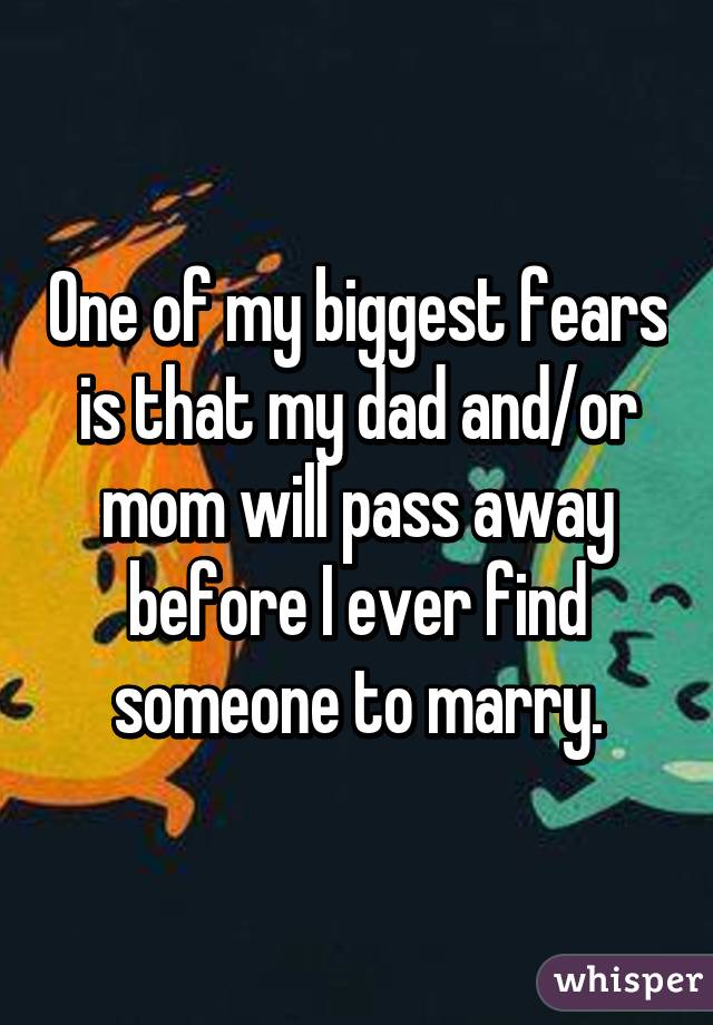 One of my biggest fears is that my dad and/or mom will pass away before I ever find someone to marry.