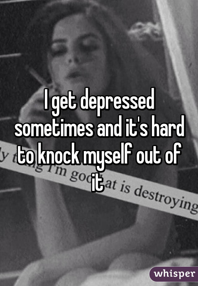 I get depressed sometimes and it's hard to knock myself out of it 