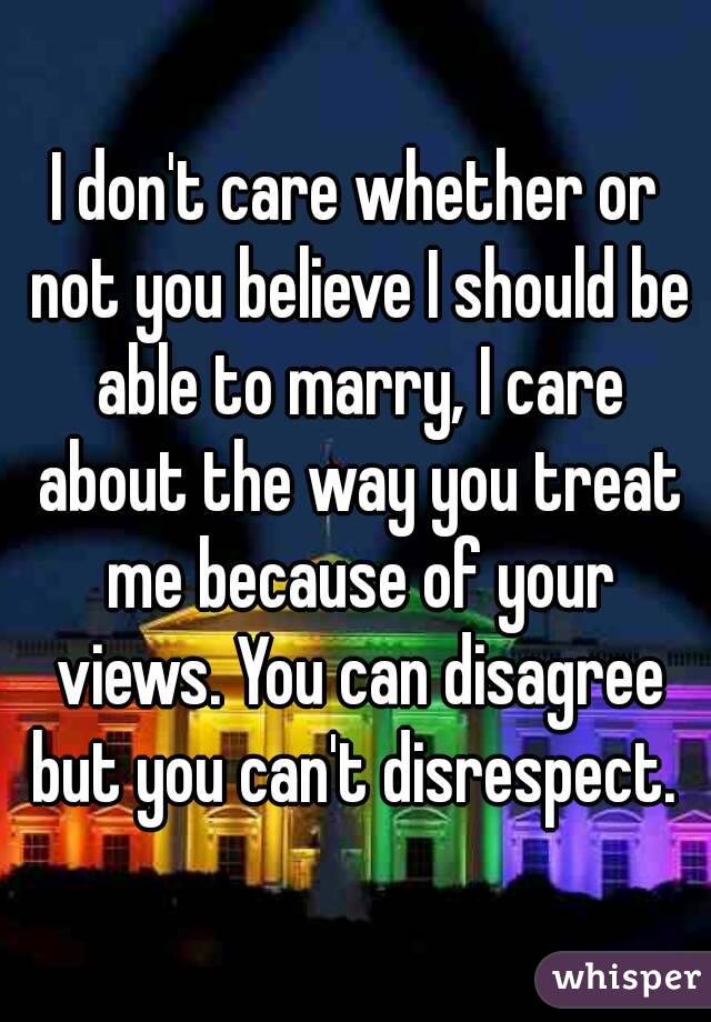 I don't care whether or not you believe I should be able to marry, I care about the way you treat me because of your views. You can disagree but you can't disrespect. 