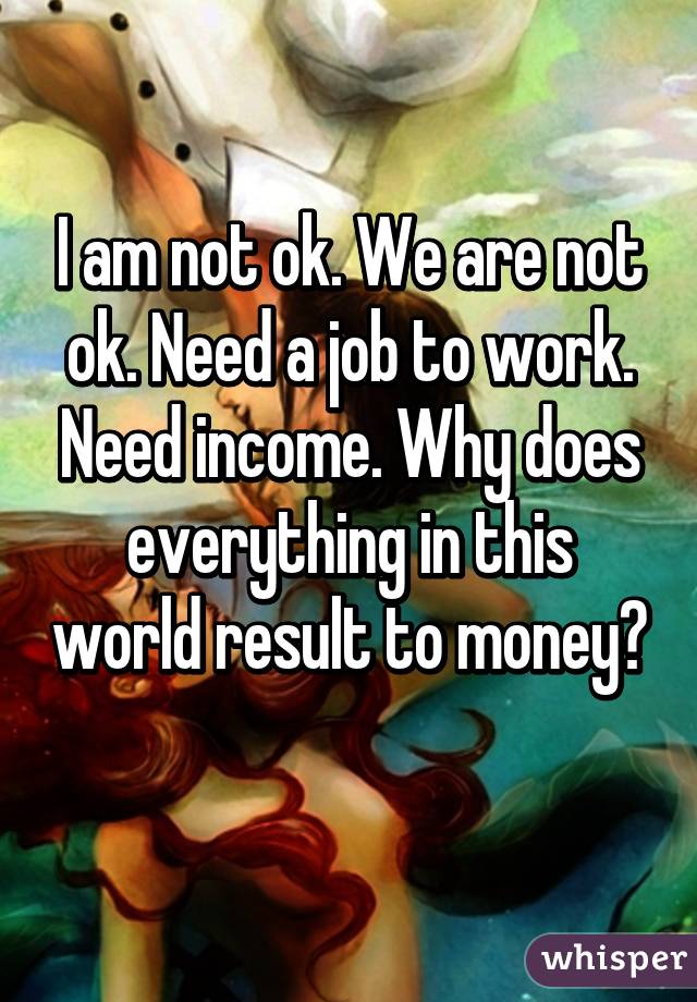 I am not ok. We are not ok. Need a job to work. Need income. Why does everything in this world result to money? 