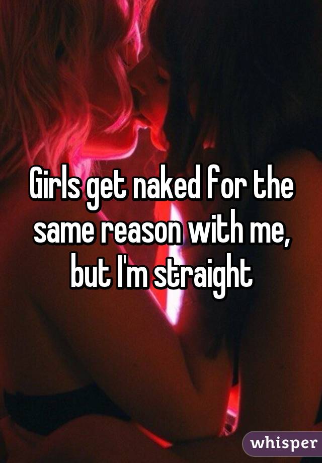 Girls get naked for the same reason with me, but I'm straight