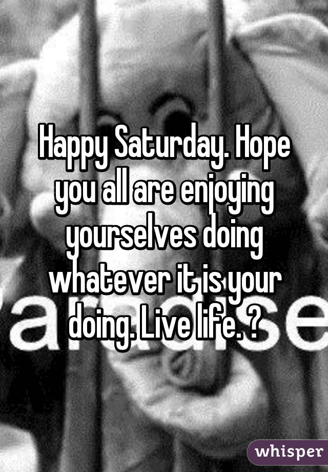 Happy Saturday. Hope you all are enjoying yourselves doing whatever it is your doing. Live life. 😊