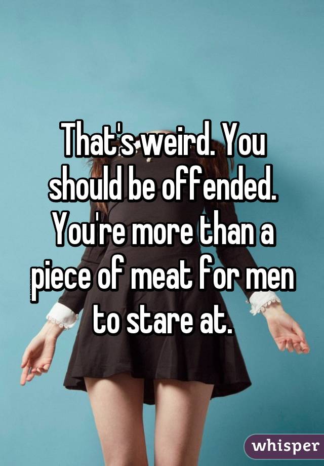 That's weird. You should be offended. You're more than a piece of meat for men to stare at.