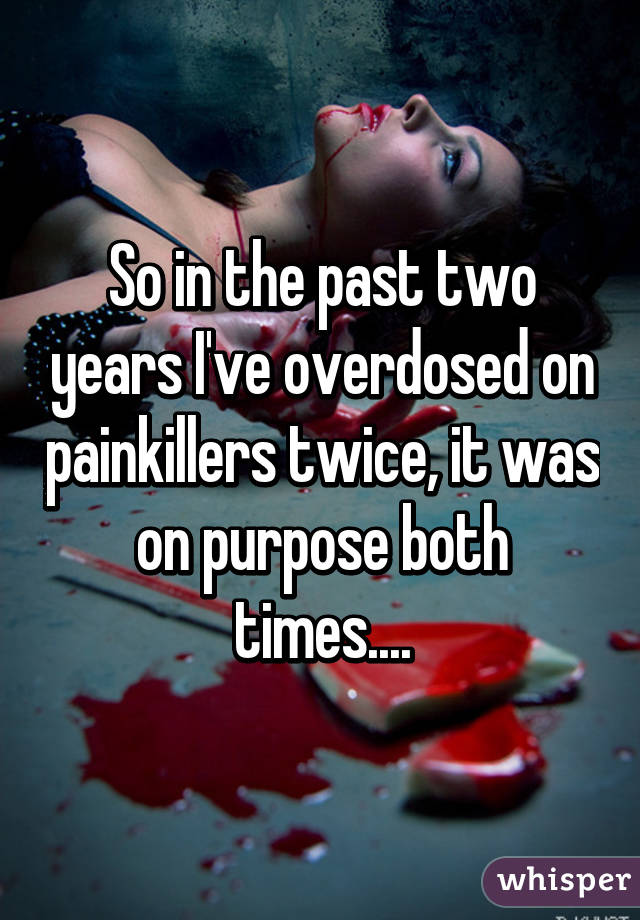 So in the past two years I've overdosed on painkillers twice, it was on purpose both times....