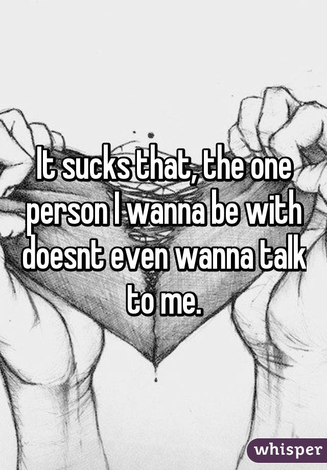 It sucks that, the one person I wanna be with doesnt even wanna talk to me.