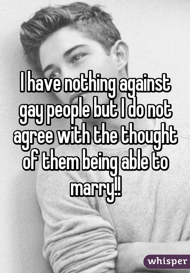 I have nothing against gay people but I do not agree with the thought of them being able to marry!!