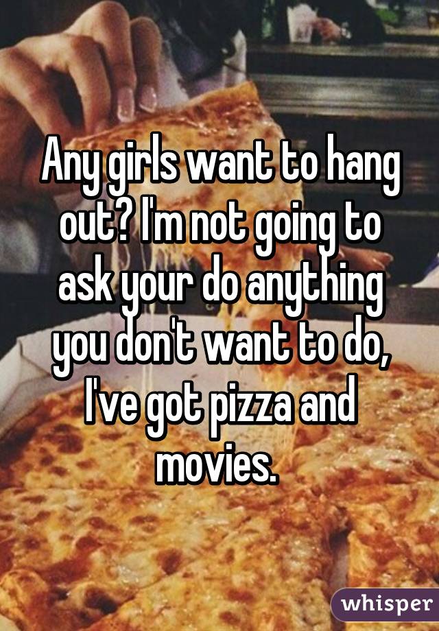 Any girls want to hang out? I'm not going to ask your do anything you don't want to do, I've got pizza and movies. 