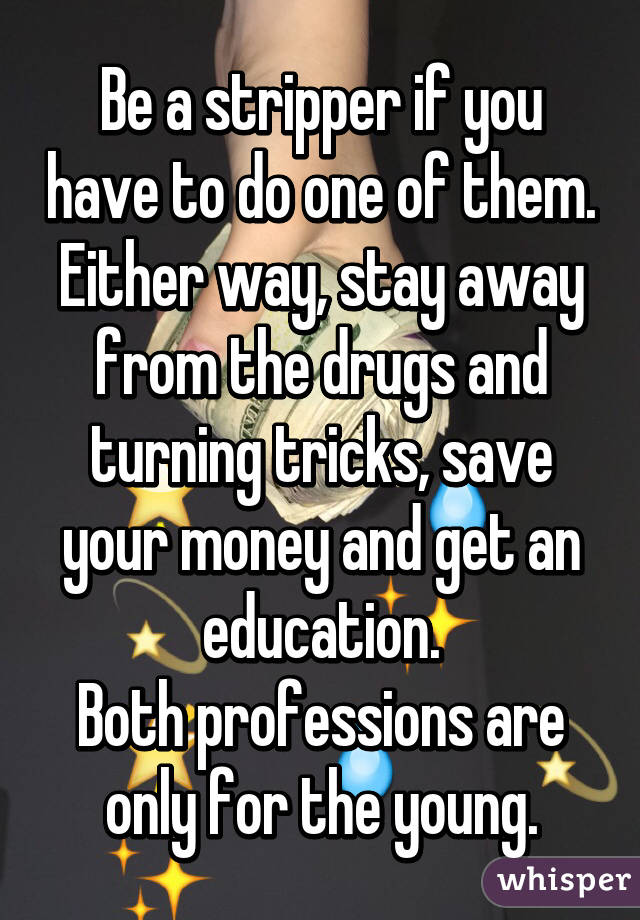 Be a stripper if you have to do one of them.
Either way, stay away from the drugs and turning tricks, save your money and get an education.
Both professions are only for the young.