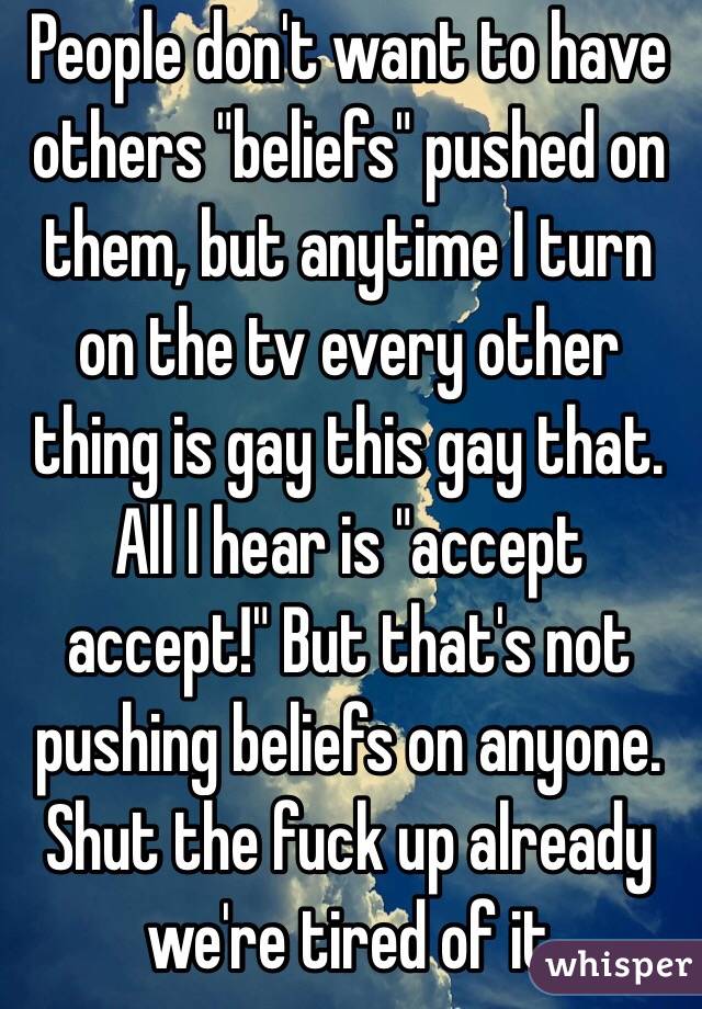 People don't want to have others "beliefs" pushed on them, but anytime I turn on the tv every other thing is gay this gay that. All I hear is "accept accept!" But that's not pushing beliefs on anyone. Shut the fuck up already we're tired of it