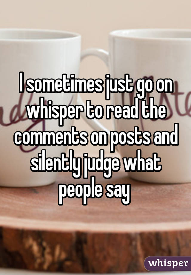I sometimes just go on whisper to read the comments on posts and silently judge what people say 