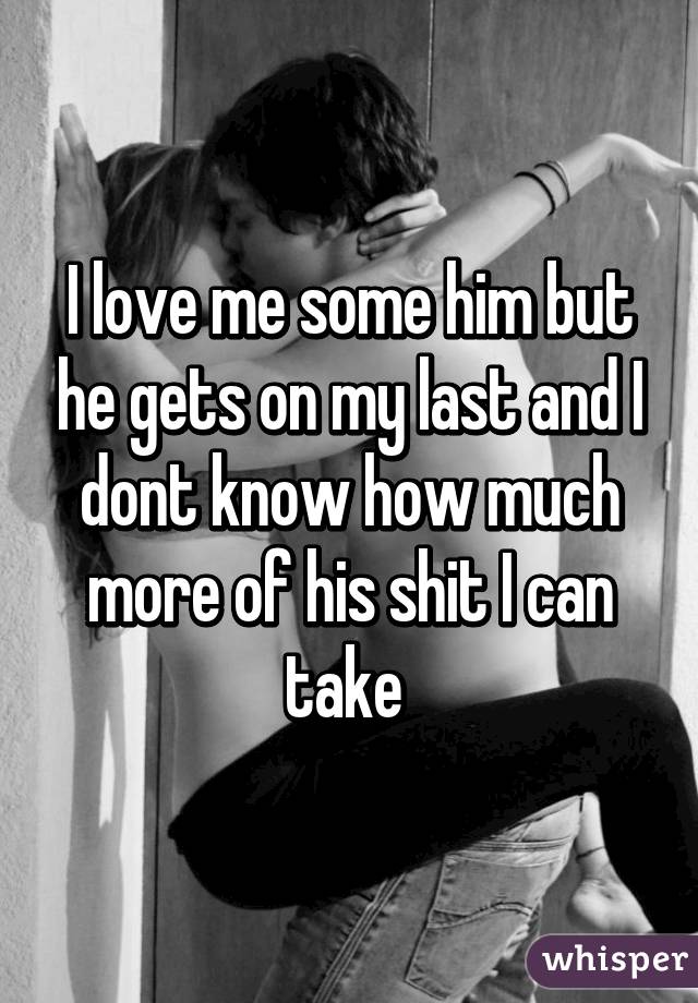 I love me some him but he gets on my last and I dont know how much more of his shit I can take 
