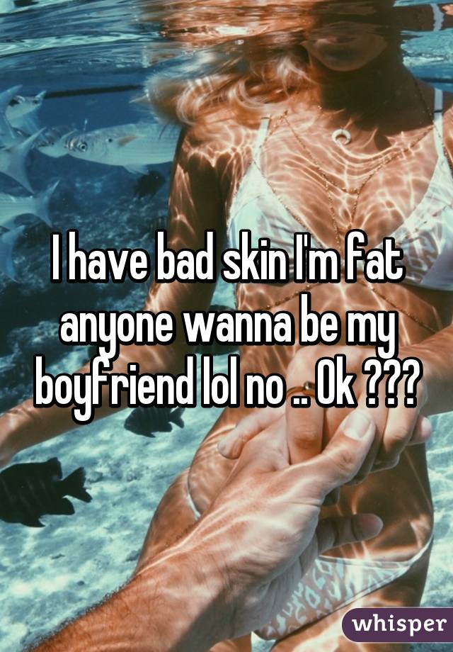 I have bad skin I'm fat anyone wanna be my boyfriend lol no .. Ok 😂😂🔥