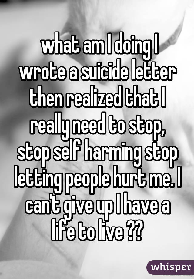  what am I doing I wrote a suicide letter then realized that I really need to stop, stop self harming stop letting people hurt me. I can't give up I have a life to live ❤️
