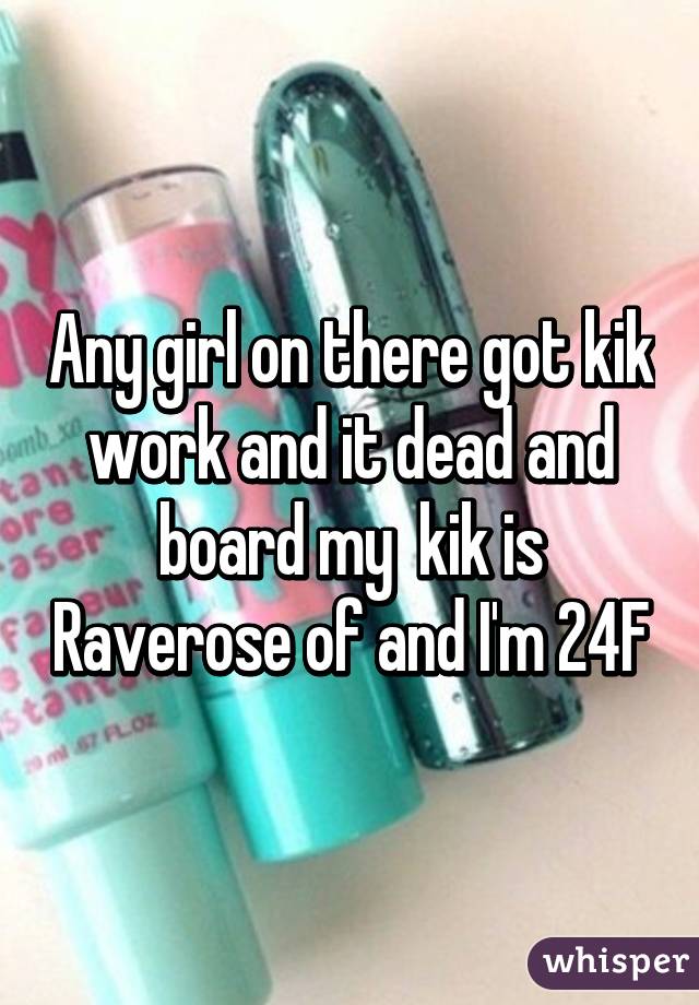Any girl on there got kik work and it dead and board my  kik is Raverose of and I'm 24F