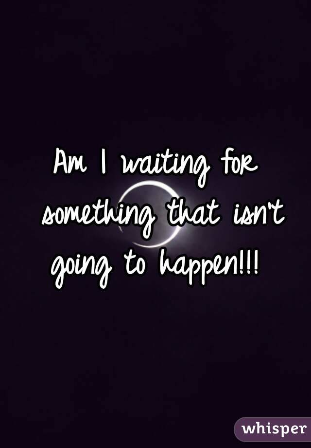 Am I waiting for something that isn't going to happen!!! 