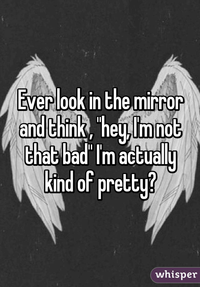 Ever look in the mirror and think , "hey, I'm not that bad" I'm actually kind of pretty?