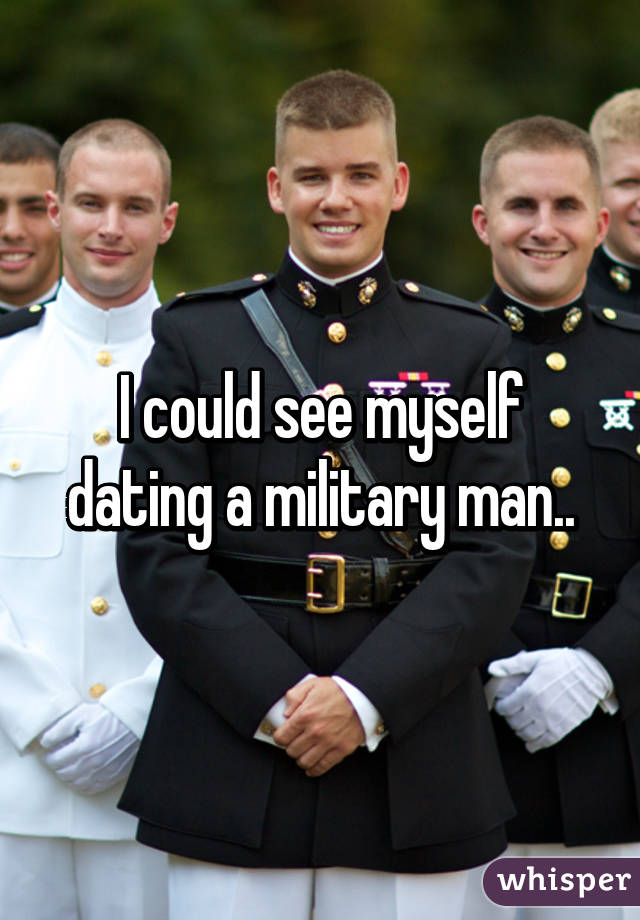 I could see myself dating a military man..