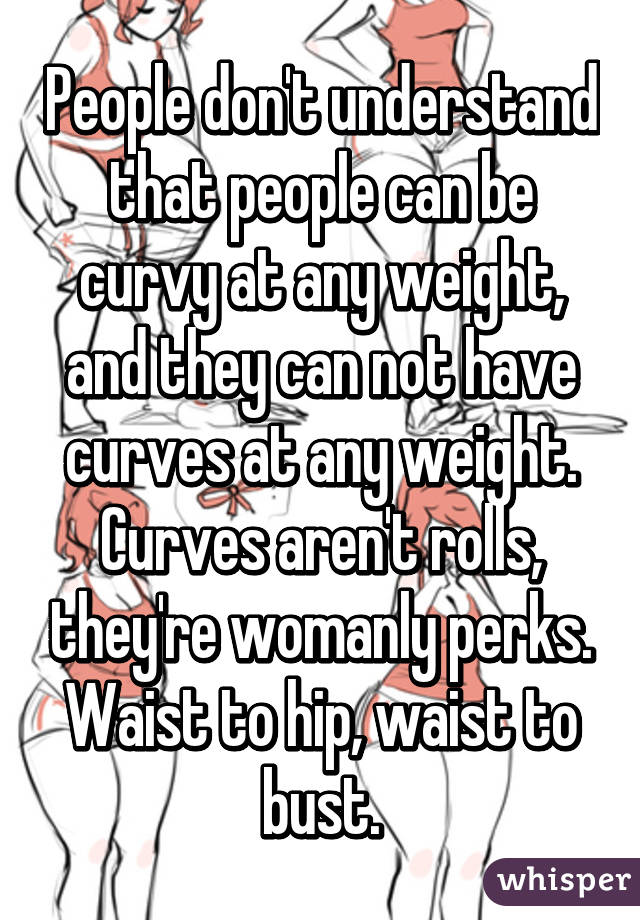 People don't understand that people can be curvy at any weight, and they can not have curves at any weight. Curves aren't rolls, they're womanly perks. Waist to hip, waist to bust.