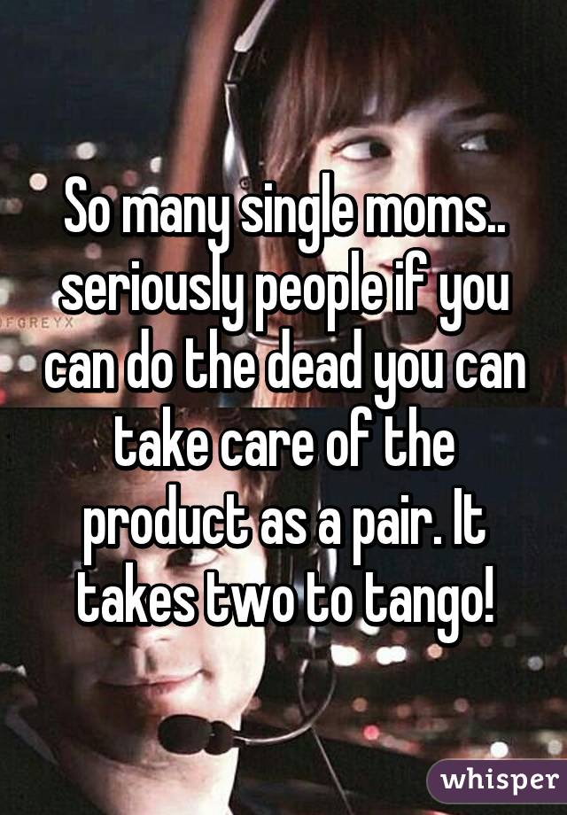So many single moms.. seriously people if you can do the dead you can take care of the product as a pair. It takes two to tango!