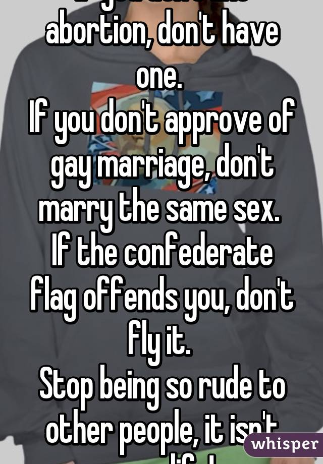 If you don't like abortion, don't have one. 
If you don't approve of gay marriage, don't marry the same sex. 
If the confederate flag offends you, don't fly it. 
Stop being so rude to other people, it isn't your life!