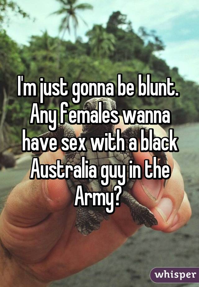 I'm just gonna be blunt.  Any females wanna have sex with a black Australia guy in the Army? 