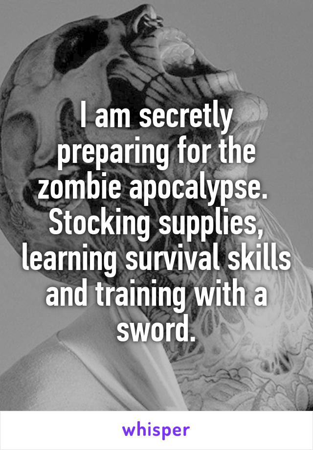 I am secretly preparing for the zombie apocalypse.  Stocking supplies, learning survival skills and training with a sword.