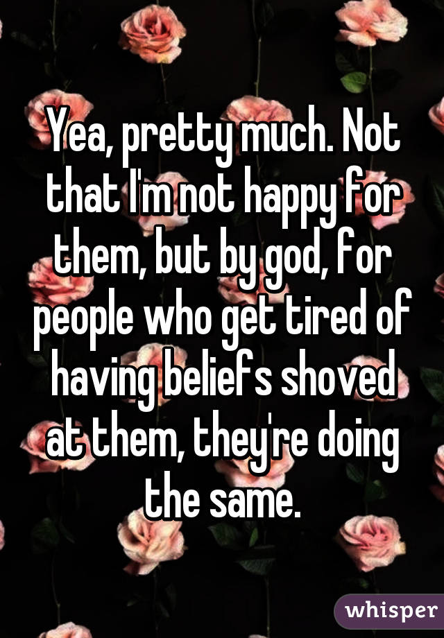 Yea, pretty much. Not that I'm not happy for them, but by god, for people who get tired of having beliefs shoved at them, they're doing the same.