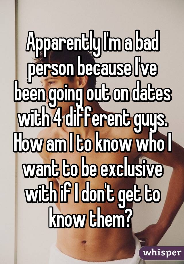 Apparently I'm a bad person because I've been going out on dates with 4 different guys. How am I to know who I want to be exclusive with if I don't get to know them? 