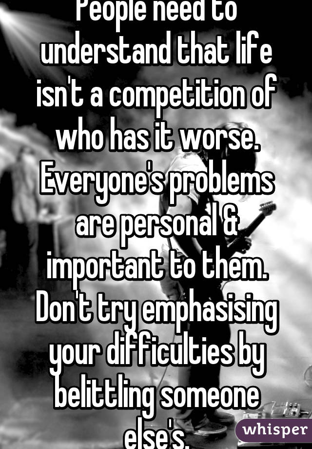 People need to understand that life isn't a competition of who has it worse. Everyone's problems are personal & important to them. Don't try emphasising your difficulties by belittling someone else's.