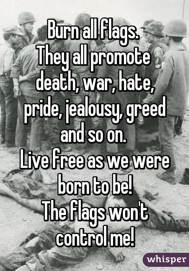 Burn all flags. 
They all promote 
death, war, hate, pride, jealousy, greed and so on. 
Live free as we were born to be!
The flags won't control me!