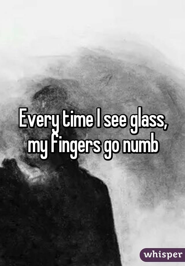 Every time I see glass, my fingers go numb