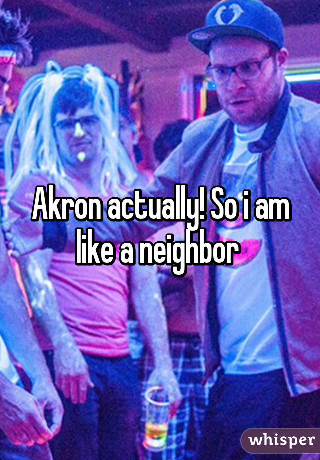 Akron actually! So i am like a neighbor 