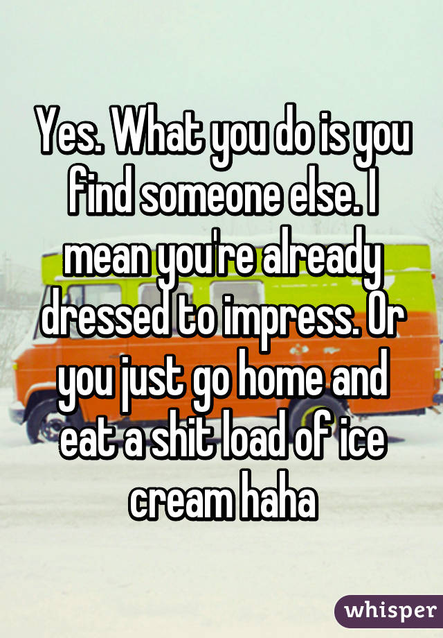 Yes. What you do is you find someone else. I mean you're already dressed to impress. Or you just go home and eat a shit load of ice cream haha