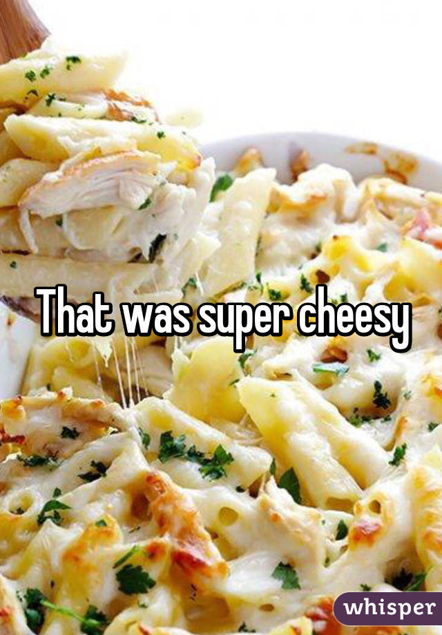 That was super cheesy