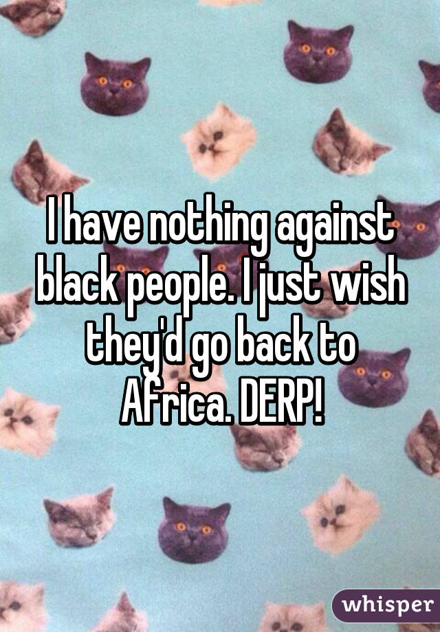 I have nothing against black people. I just wish they'd go back to Africa. DERP!