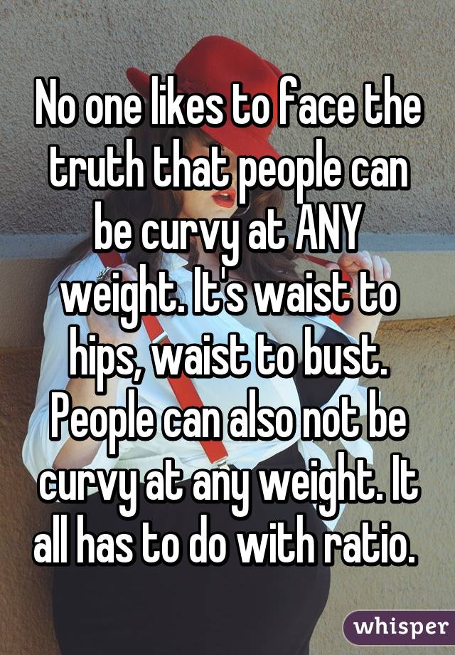 No one likes to face the truth that people can be curvy at ANY weight. It's waist to hips, waist to bust. People can also not be curvy at any weight. It all has to do with ratio. 