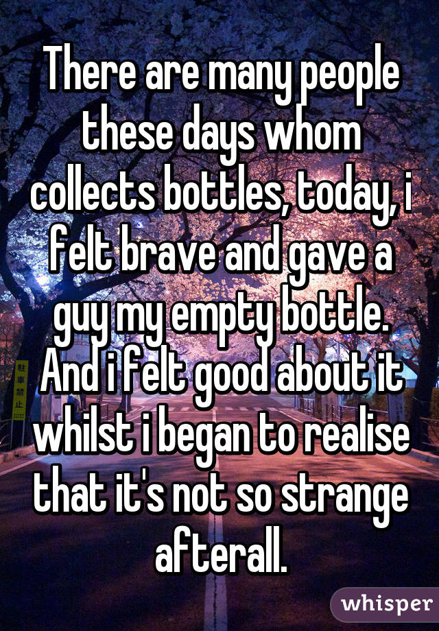 There are many people these days whom collects bottles, today, i felt brave and gave a guy my empty bottle. And i felt good about it whilst i began to realise that it's not so strange afterall.