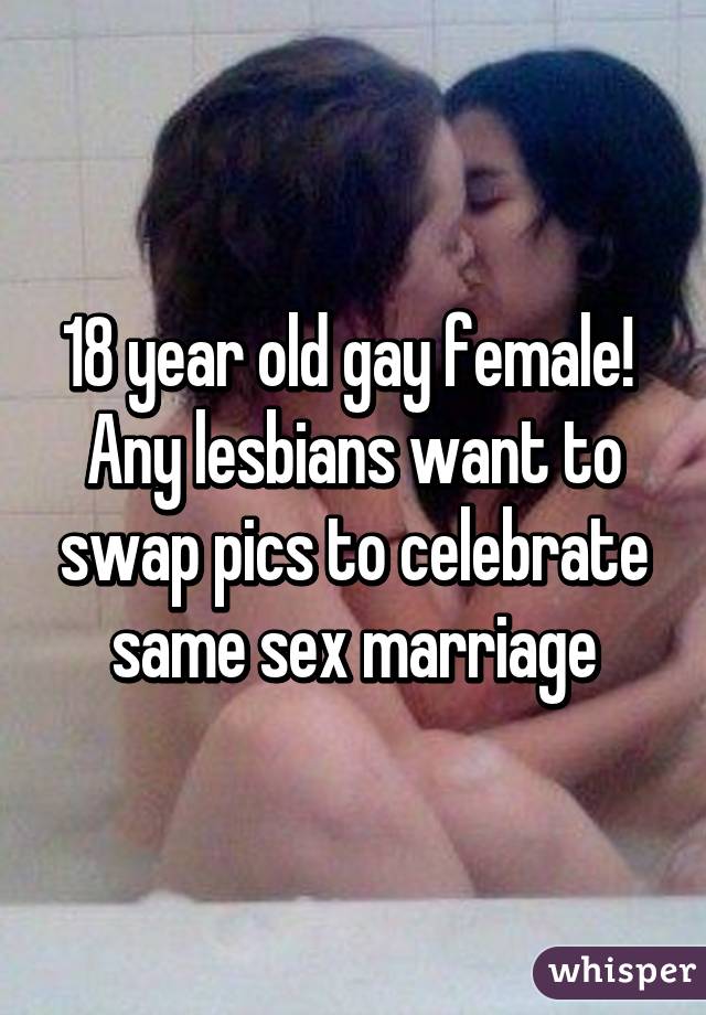 18 year old gay female!  Any lesbians want to swap pics to celebrate same sex marriage