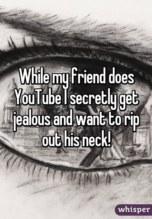 While my friend does YouTube I secretly get jealous and want to rip out his neck!