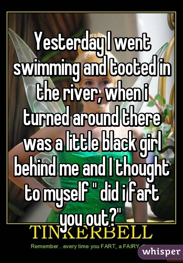 Yesterday I went swimming and tooted in the river, when i turned around there was a little black girl behind me and I thought to myself " did i fart you out?" 