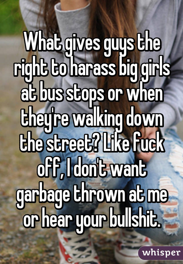 What gives guys the right to harass big girls at bus stops or when they're walking down the street? Like fuck off, I don't want garbage thrown at me or hear your bullshit.