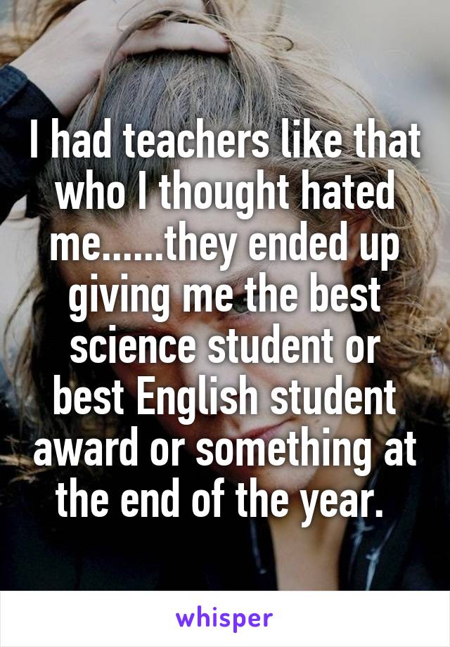 I had teachers like that who I thought hated me......they ended up giving me the best science student or best English student award or something at the end of the year. 