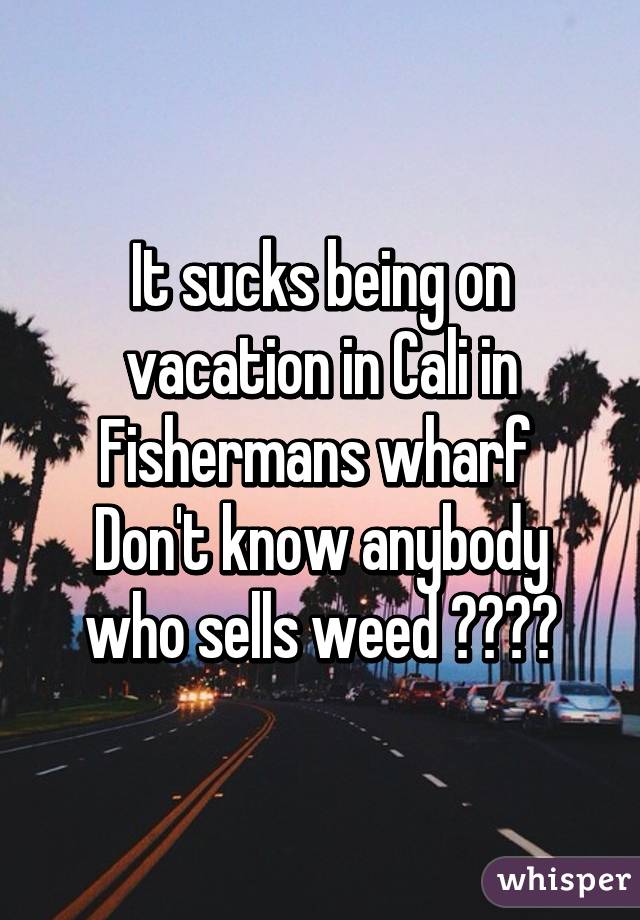 It sucks being on vacation in Cali in Fishermans wharf 
Don't know anybody who sells weed 😩😩😩😩