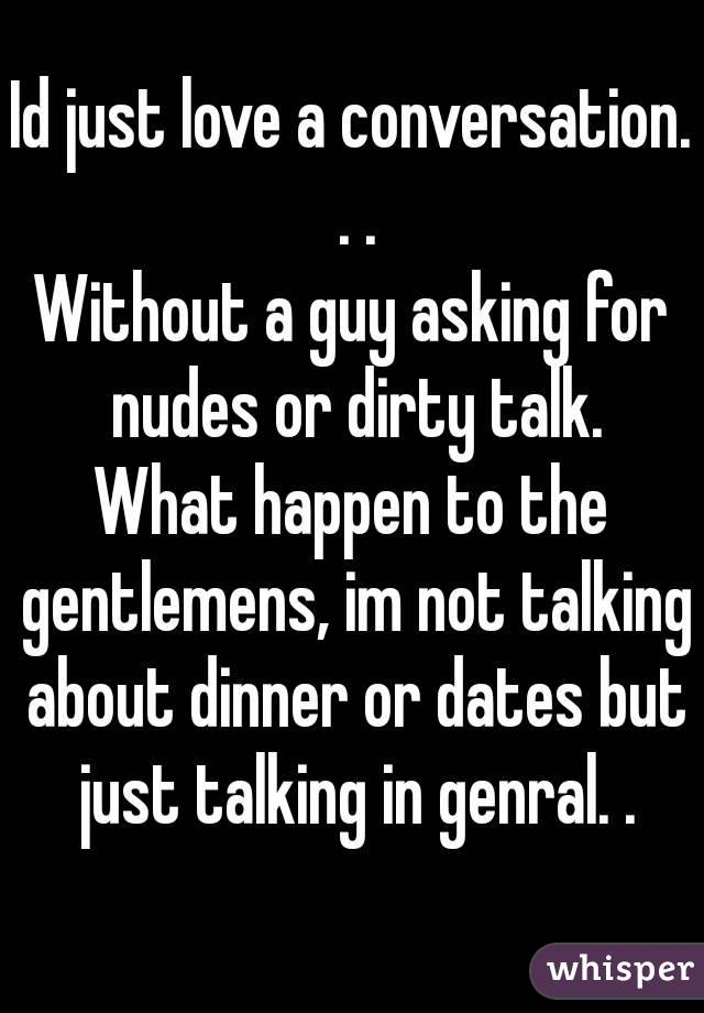 Id just love a conversation. . .
Without a guy asking for nudes or dirty talk.
What happen to the gentlemens, im not talking about dinner or dates but just talking in genral. .