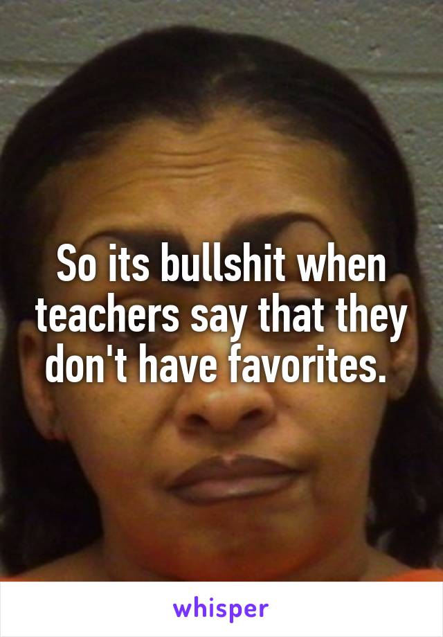 So its bullshit when teachers say that they don't have favorites. 