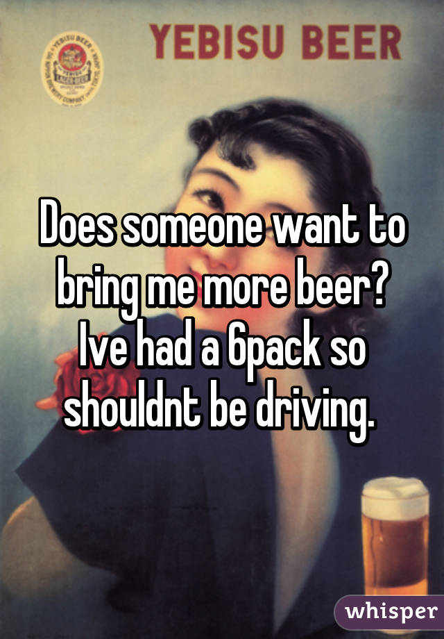 Does someone want to bring me more beer? Ive had a 6pack so shouldnt be driving. 