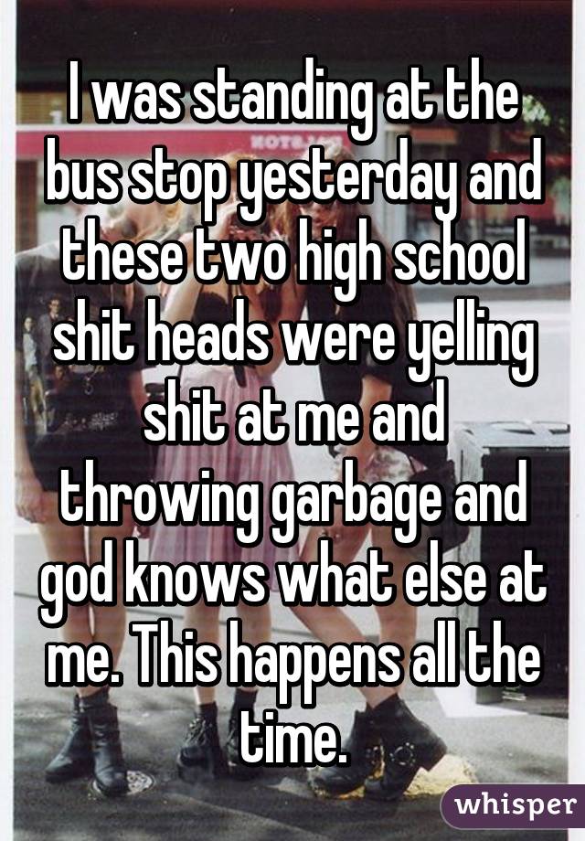 I was standing at the bus stop yesterday and these two high school shit heads were yelling shit at me and throwing garbage and god knows what else at me. This happens all the time.