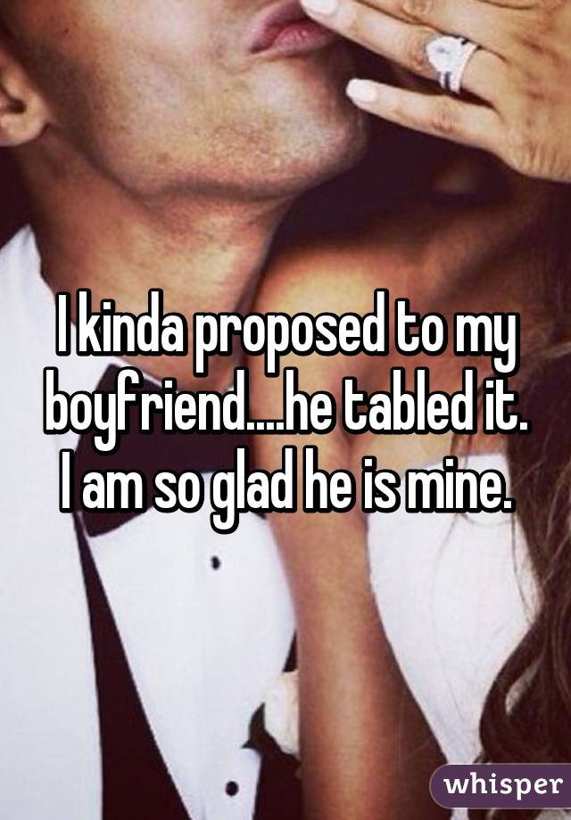 I kinda proposed to my boyfriend....he tabled it. I am so glad he is mine.