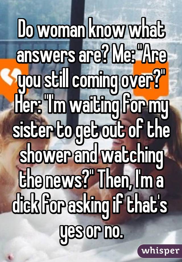 Do woman know what answers are? Me: "Are you still coming over?" Her: "I'm waiting for my sister to get out of the shower and watching the news?" Then, I'm a dick for asking if that's  yes or no.