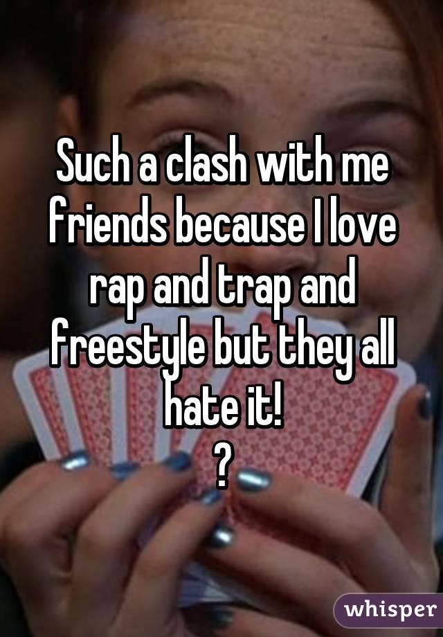 Such a clash with me friends because I love rap and trap and freestyle but they all hate it!
😂